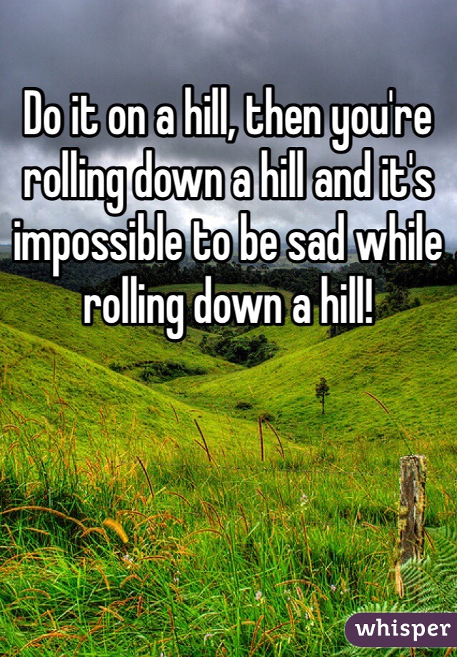 Do it on a hill, then you're rolling down a hill and it's impossible to be sad while rolling down a hill!