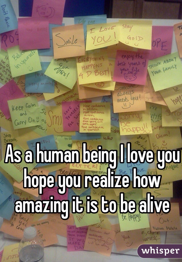 As a human being I love you hope you realize how amazing it is to be alive 