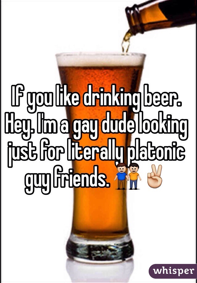 If you like drinking beer. Hey. I'm a gay dude looking just for literally platonic guy friends. 👬✌️