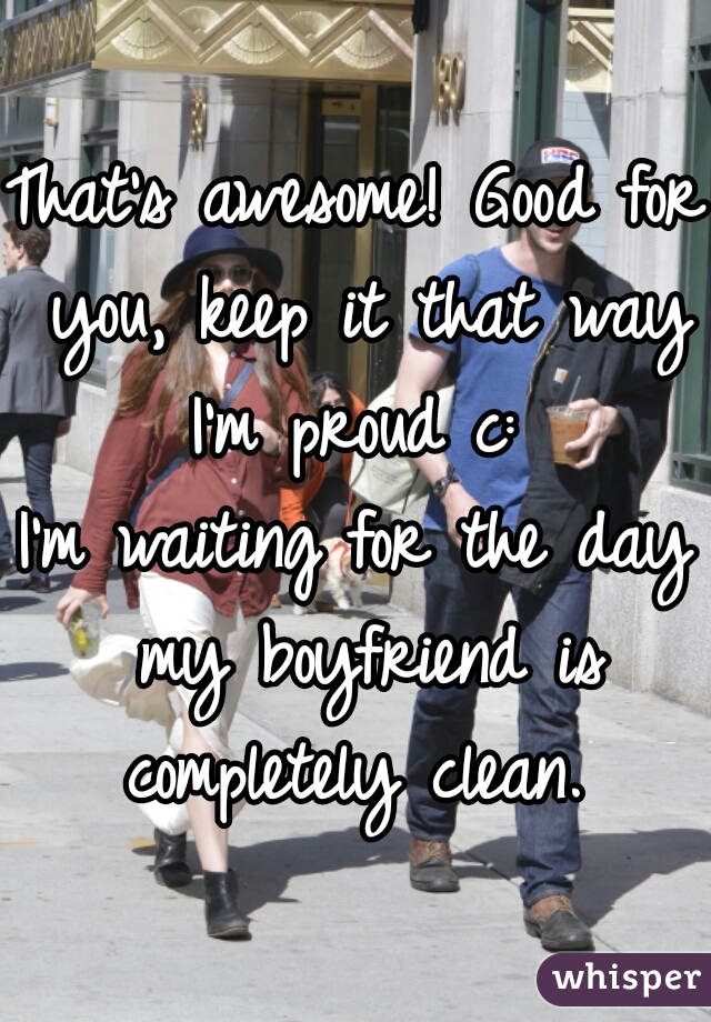 That's awesome! Good for you, keep it that way I'm proud c: 
I'm waiting for the day my boyfriend is completely clean. 