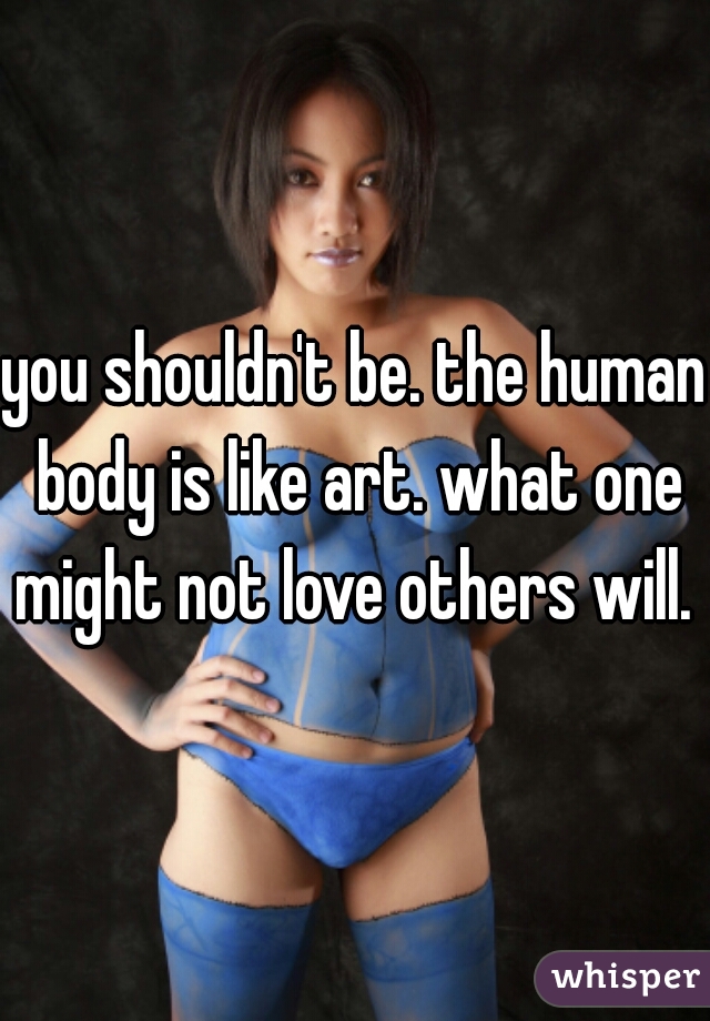 you shouldn't be. the human body is like art. what one might not love others will. 