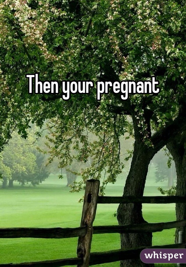 Then your pregnant 