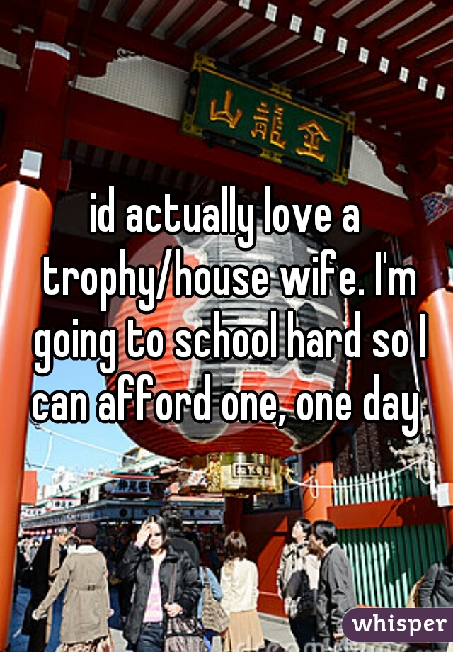 id actually love a trophy/house wife. I'm going to school hard so I can afford one, one day 