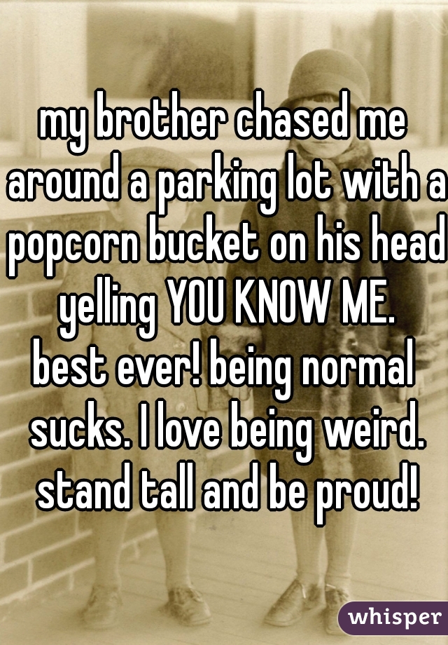 my brother chased me around a parking lot with a popcorn bucket on his head yelling YOU KNOW ME.
best ever! being normal sucks. I love being weird. stand tall and be proud!