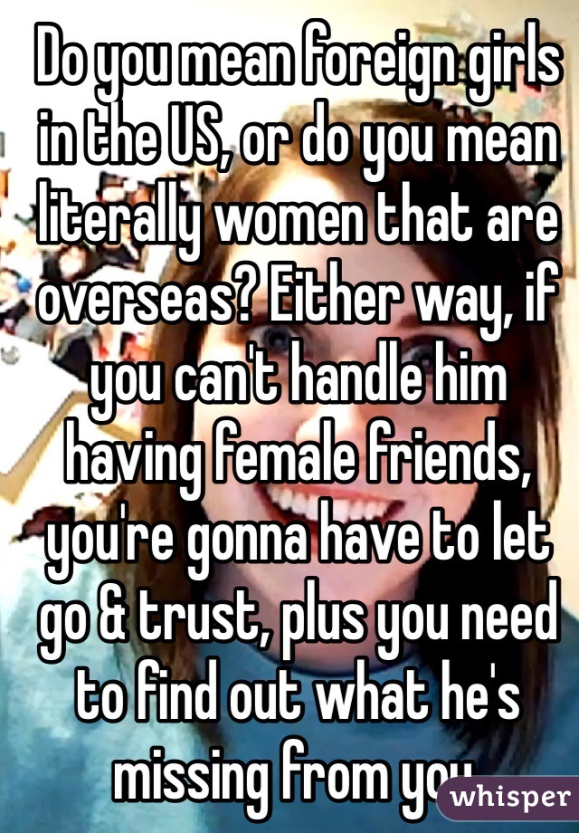 Do you mean foreign girls in the US, or do you mean literally women that are overseas? Either way, if you can't handle him having female friends, you're gonna have to let go & trust, plus you need to find out what he's missing from you.