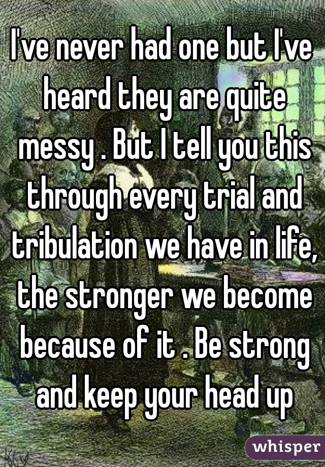 I've never had one but I've heard they are quite messy . But I tell you this through every trial and tribulation we have in life, the stronger we become because of it . Be strong and keep your head up