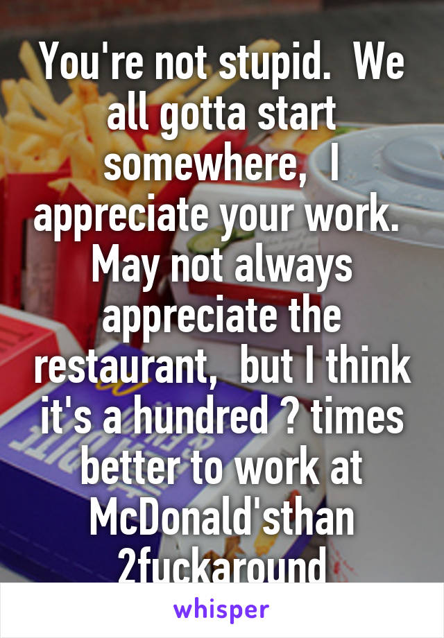 You're not stupid.  We all gotta start somewhere,  I appreciate your work.  May not always appreciate the restaurant,  but I think it's a hundred 💯 times better to work at McDonald'sthan 2fuckaround