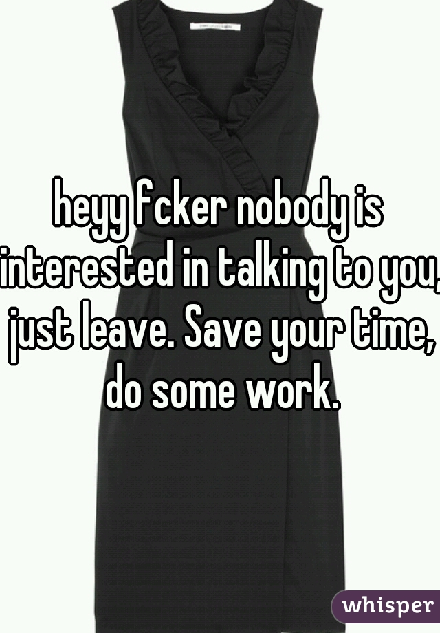 heyy fcker nobody is interested in talking to you, just leave. Save your time, do some work.