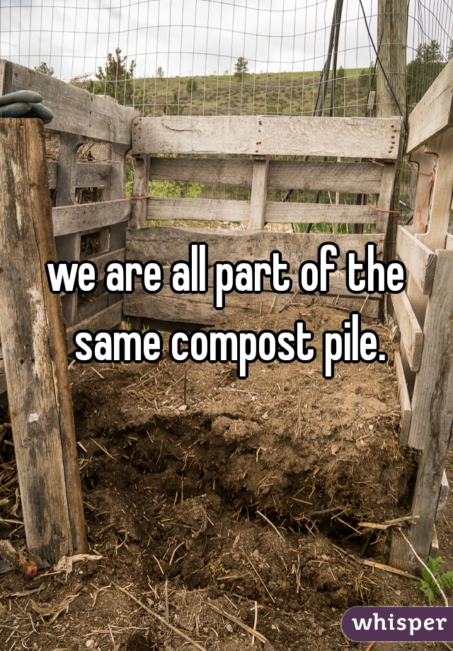we are all part of the same compost pile.