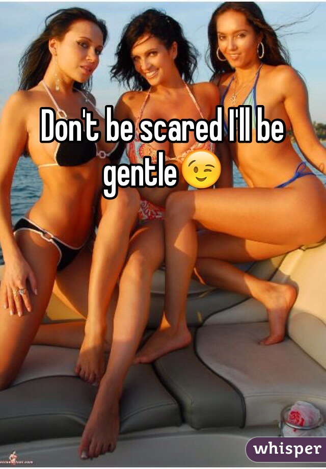 Don't be scared I'll be gentle😉