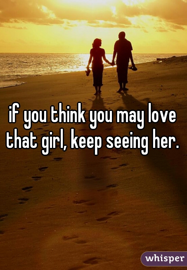 if you think you may love that girl, keep seeing her. 