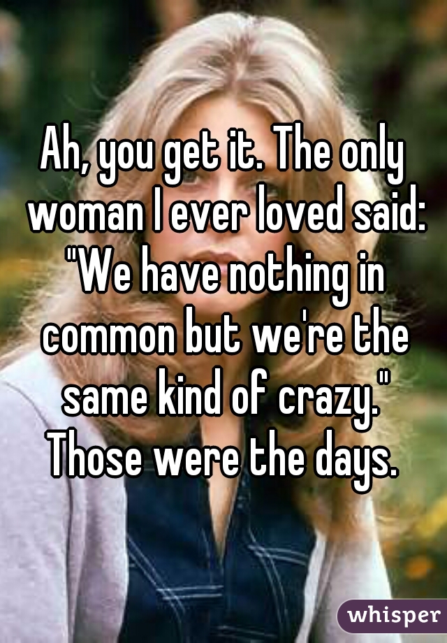 Ah, you get it. The only woman I ever loved said: "We have nothing in common but we're the same kind of crazy."
Those were the days.