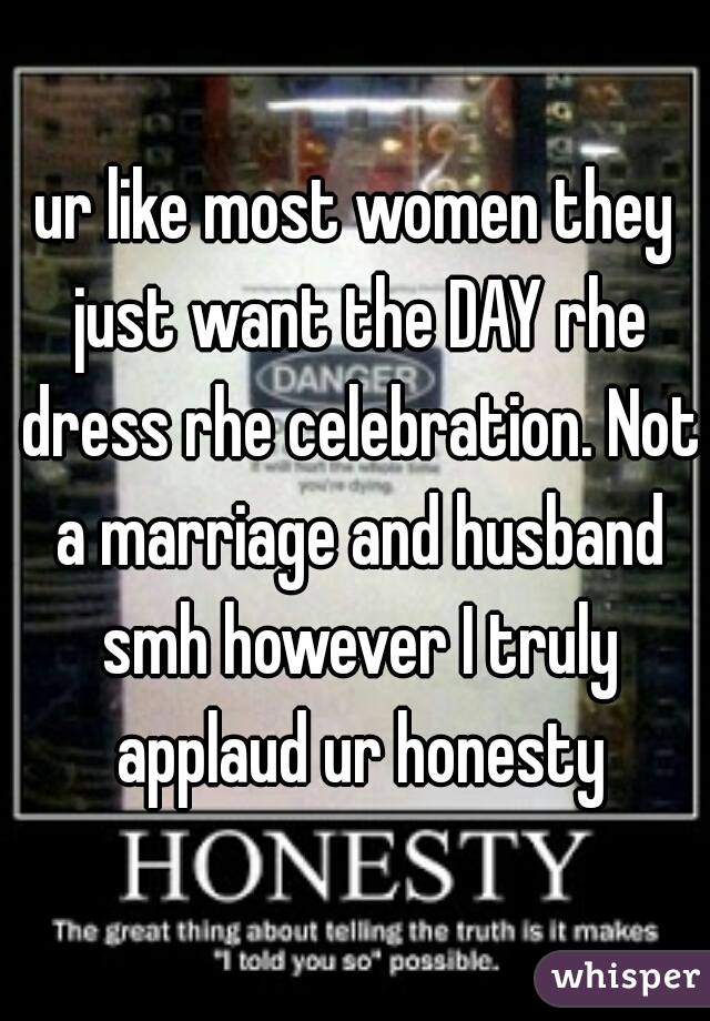 ur like most women they just want the DAY rhe dress rhe celebration. Not a marriage and husband smh however I truly applaud ur honesty