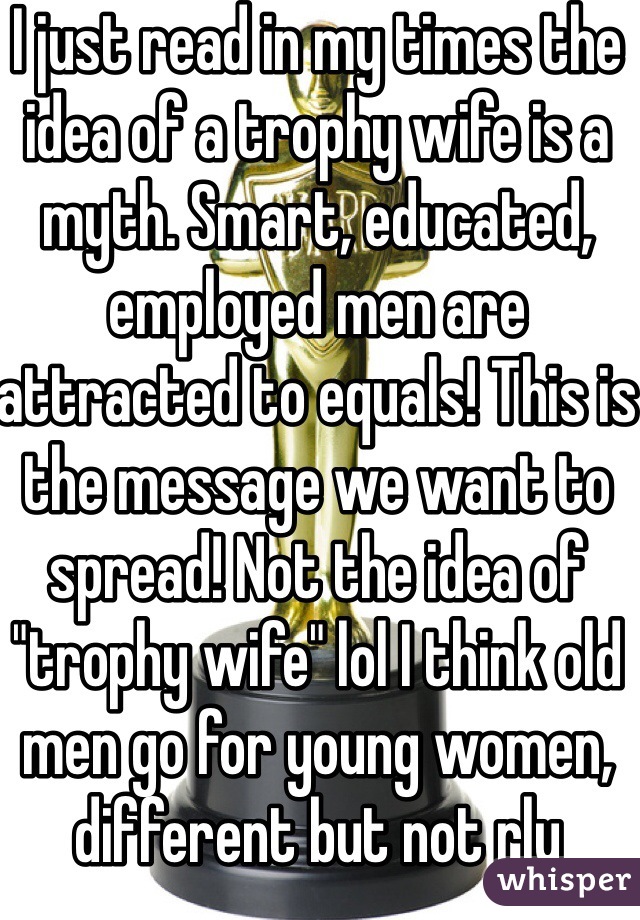 I just read in my times the idea of a trophy wife is a myth. Smart, educated, employed men are attracted to equals! This is the message we want to spread! Not the idea of "trophy wife" lol I think old men go for young women, different but not rly