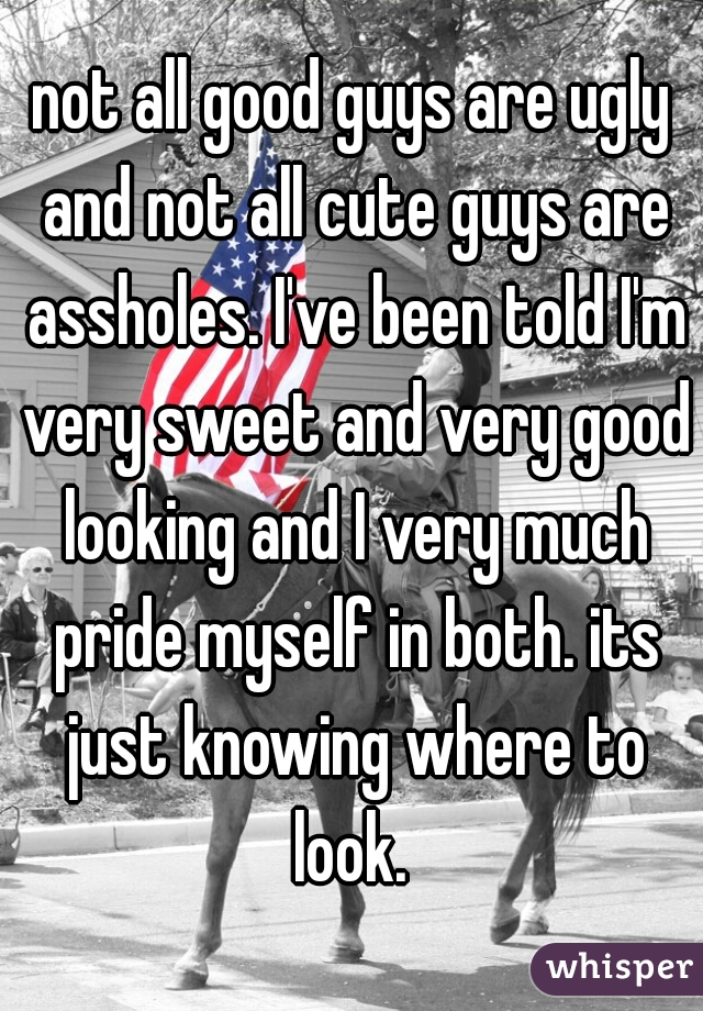 not all good guys are ugly and not all cute guys are assholes. I've been told I'm very sweet and very good looking and I very much pride myself in both. its just knowing where to look. 