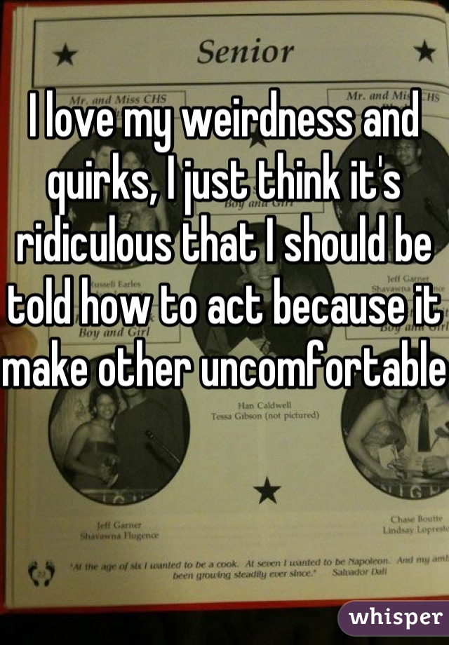 I love my weirdness and quirks, I just think it's ridiculous that I should be told how to act because it make other uncomfortable 