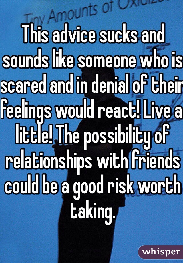 This advice sucks and sounds like someone who is scared and in denial of their feelings would react! Live a little! The possibility of relationships with friends could be a good risk worth taking.