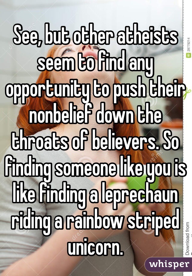 See, but other atheists seem to find any opportunity to push their nonbelief down the throats of believers. So finding someone like you is like finding a leprechaun riding a rainbow striped unicorn. 