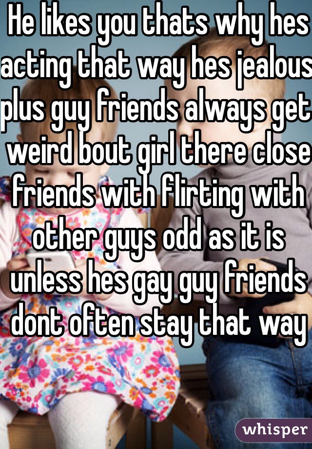 He likes you thats why hes acting that way hes jealous plus guy friends always get weird bout girl there close friends with flirting with other guys odd as it is unless hes gay guy friends dont often stay that way