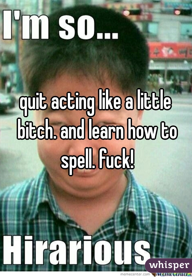 quit acting like a little bitch. and learn how to spell. fuck!