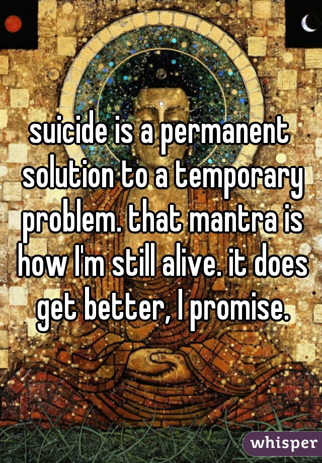 suicide is a permanent solution to a temporary problem. that mantra is how I'm still alive. it does get better, I promise.