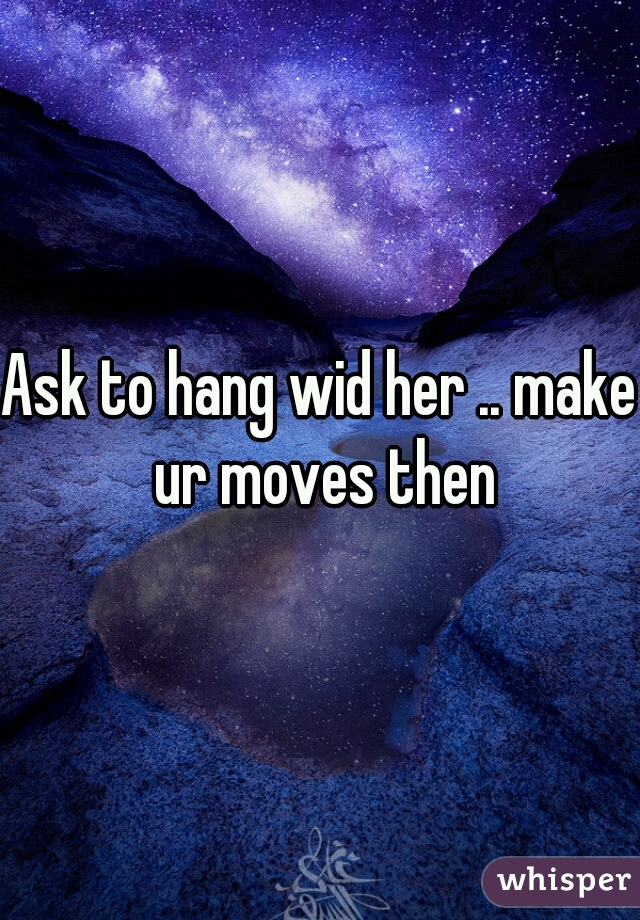 Ask to hang wid her .. make ur moves then