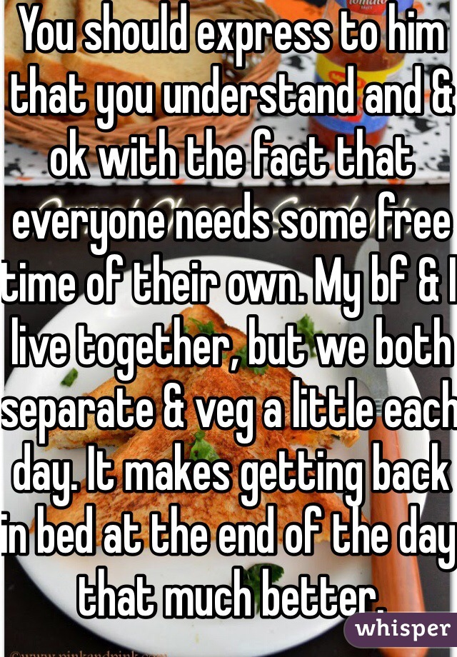 You should express to him that you understand and & ok with the fact that everyone needs some free time of their own. My bf & I live together, but we both separate & veg a little each day. It makes getting back in bed at the end of the day that much better.
