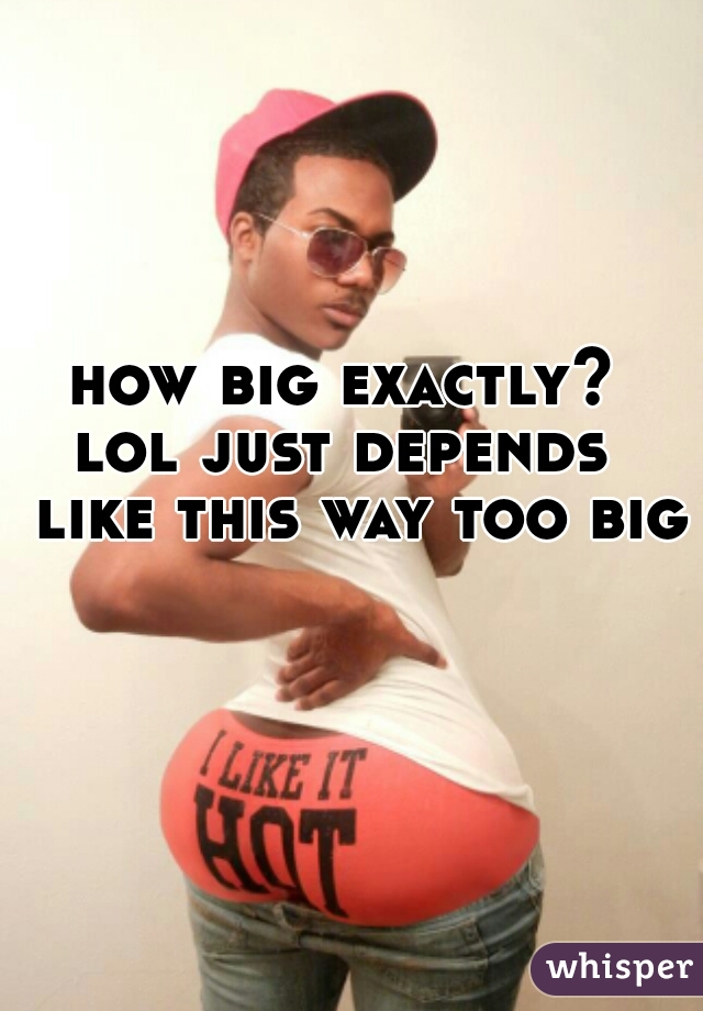 how big exactly?  lol just depends   like this way too big    