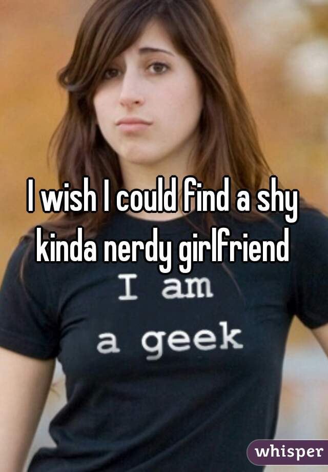 I wish I could find a shy kinda nerdy girlfriend 