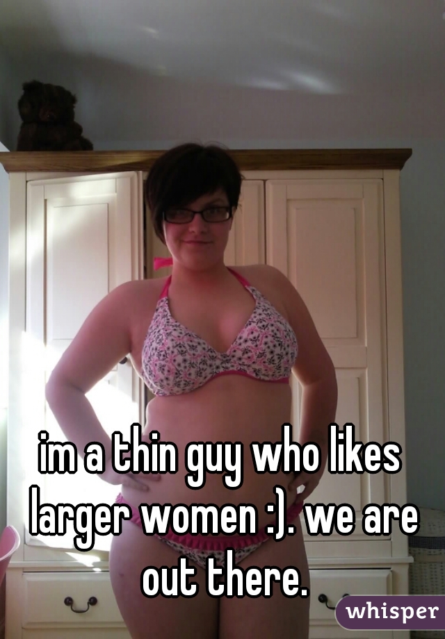 im a thin guy who likes larger women :). we are out there.