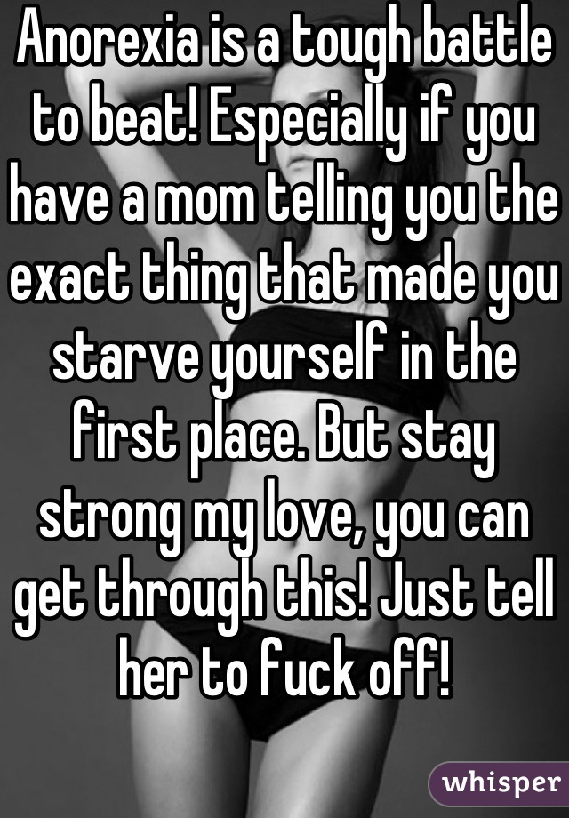 Anorexia is a tough battle to beat! Especially if you have a mom telling you the exact thing that made you starve yourself in the first place. But stay strong my love, you can get through this! Just tell her to fuck off!
