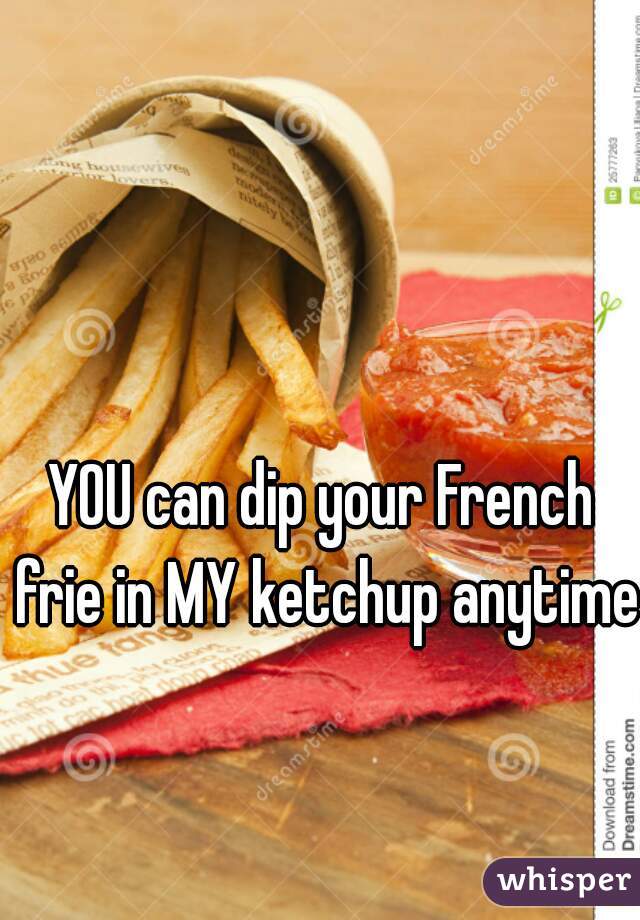 YOU can dip your French frie in MY ketchup anytime!
