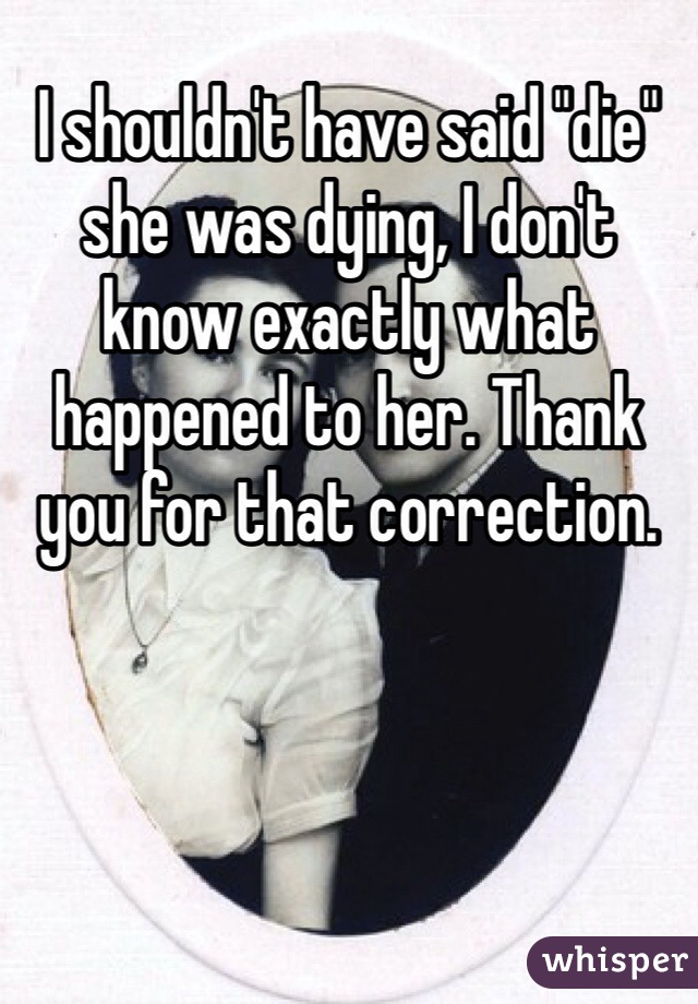 I shouldn't have said "die" she was dying, I don't know exactly what happened to her. Thank you for that correction.