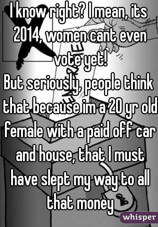 I know right? I mean, its 2014, women cant even vote yet!

But seriously, people think that because im a 20 yr old female with a paid off car and house, that I must have slept my way to all that money