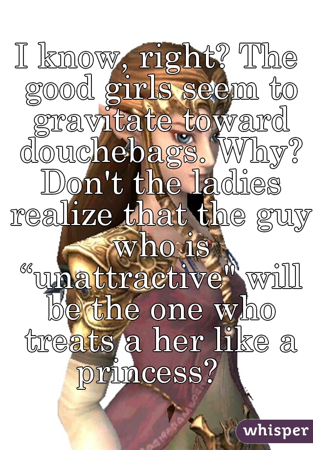 I know, right? The good girls seem to gravitate toward douchebags. Why? Don't the ladies realize that the guy who is “unattractive" will be the one who treats a her like a princess?   