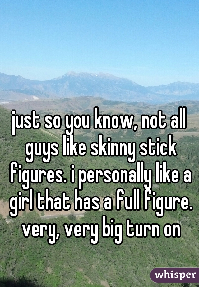 just so you know, not all guys like skinny stick figures. i personally like a girl that has a full figure. very, very big turn on