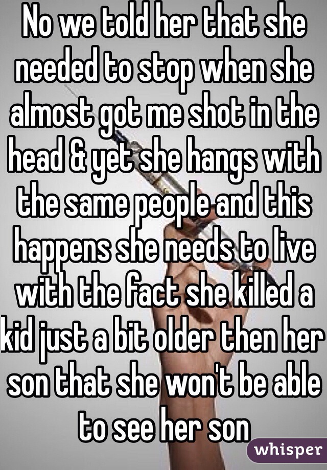No we told her that she needed to stop when she almost got me shot in the head & yet she hangs with the same people and this happens she needs to live with the fact she killed a kid just a bit older then her son that she won't be able to see her son 