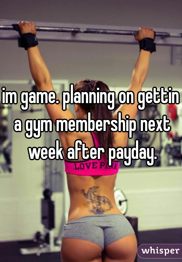 im game. planning on gettin a gym membership next week after payday.