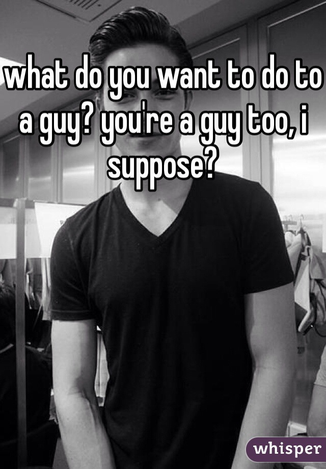 what do you want to do to a guy? you're a guy too, i suppose?