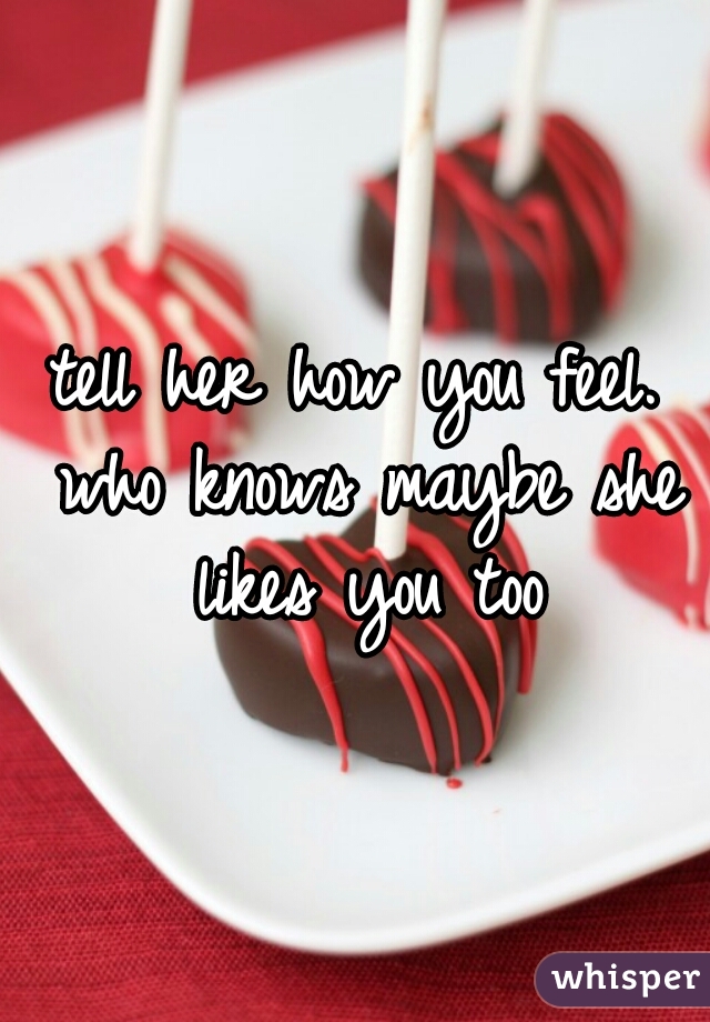 tell her how you feel. who knows maybe she likes you too