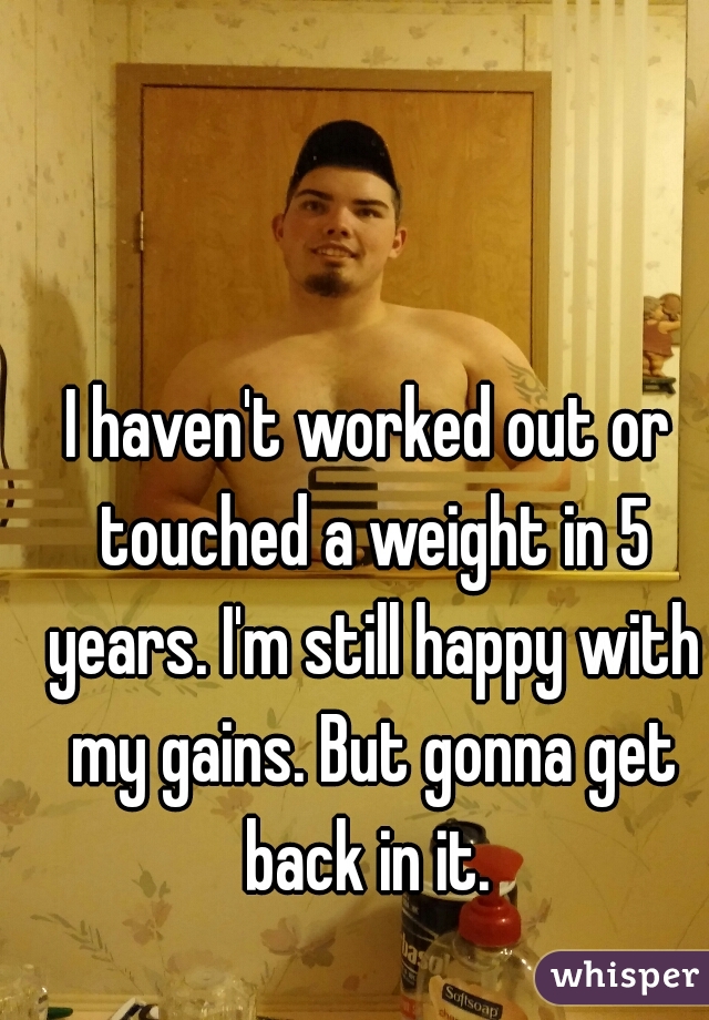 I haven't worked out or touched a weight in 5 years. I'm still happy with my gains. But gonna get back in it. 