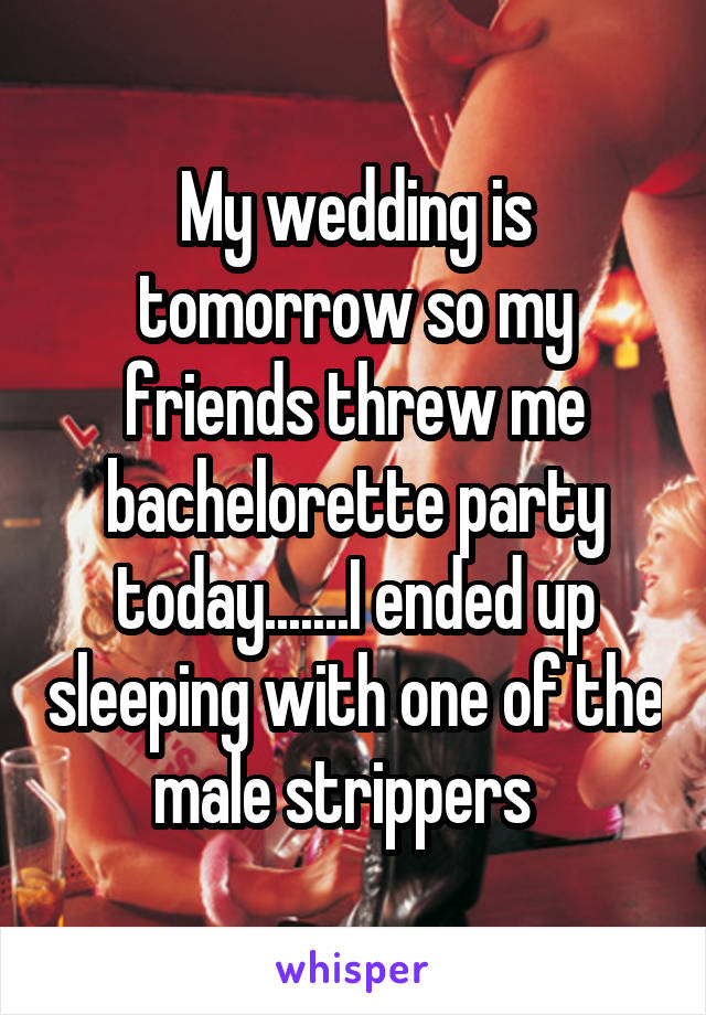 My wedding is tomorrow so my friends threw me bachelorette party today.......I ended up sleeping with one of the male strippers  