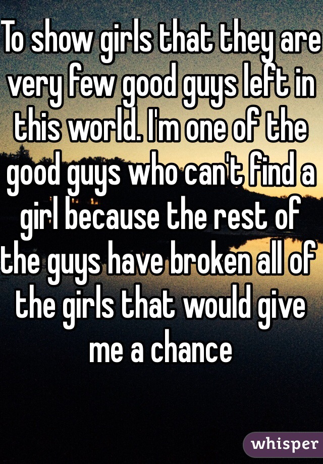 To show girls that they are very few good guys left in this world. I'm one of the good guys who can't find a girl because the rest of the guys have broken all of the girls that would give me a chance 