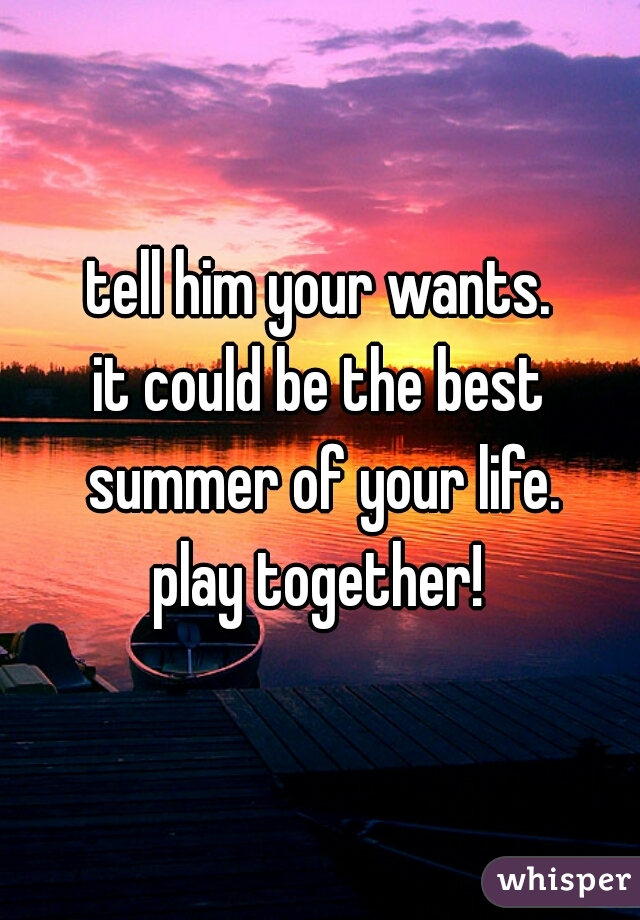tell him your wants.

it could be the best summer of your life.

play together!