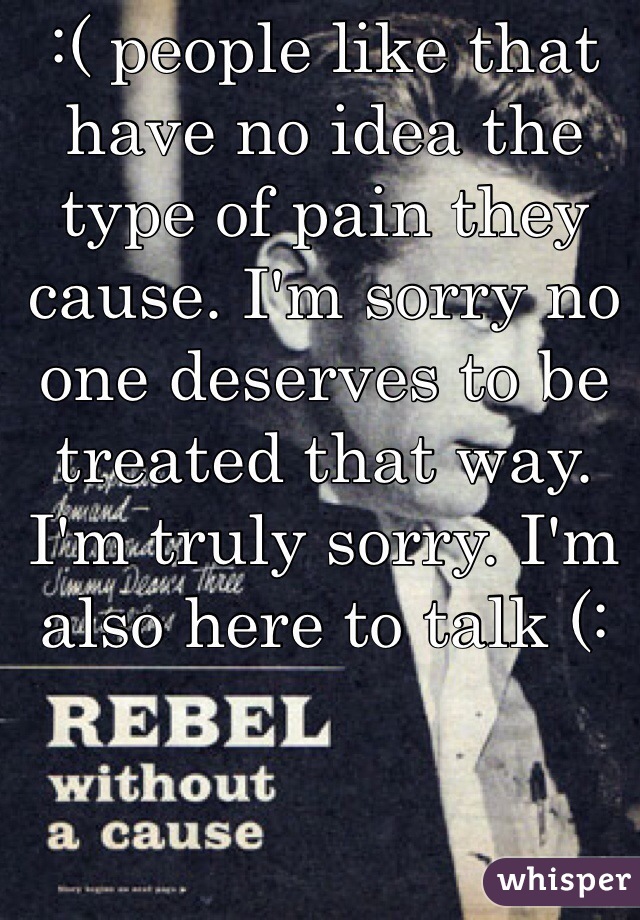 :( people like that have no idea the type of pain they cause. I'm sorry no one deserves to be treated that way. I'm truly sorry. I'm also here to talk (:
