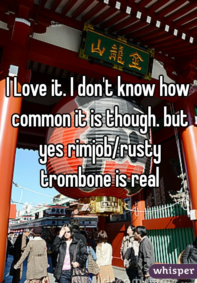 I Love it. I don't know how common it is though. but yes rimjob/rusty trombone is real