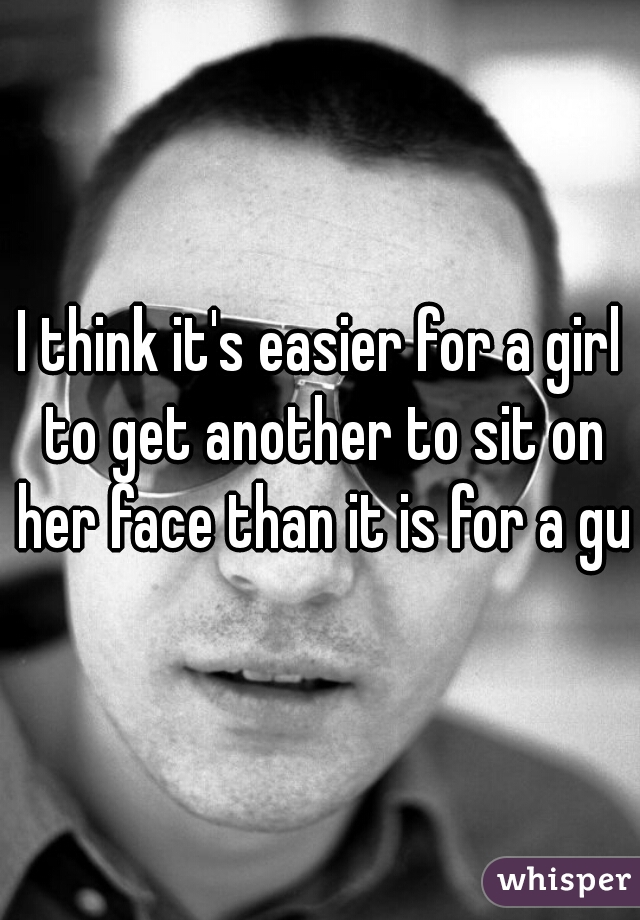 I think it's easier for a girl to get another to sit on her face than it is for a guy