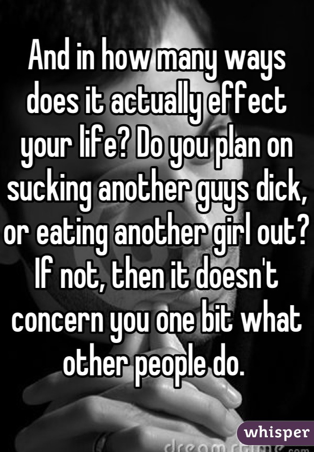 And in how many ways does it actually effect your life? Do you plan on sucking another guys dick, or eating another girl out? If not, then it doesn't concern you one bit what other people do. 