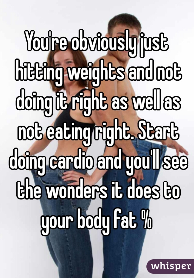 You're obviously just hitting weights and not doing it right as well as not eating right. Start doing cardio and you'll see the wonders it does to your body fat % 