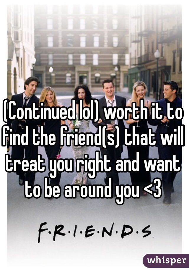 (Continued lol) worth it to find the friend(s) that will treat you right and want to be around you <3